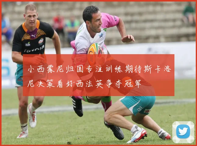 小西蒙尼归国专注训练期待斯卡洛尼决策看好西法英争夺冠军