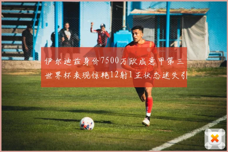 伊尔迪兹身价7500万欧成意甲第三世界杯表现惊艳12射1正状态迷失引发关注