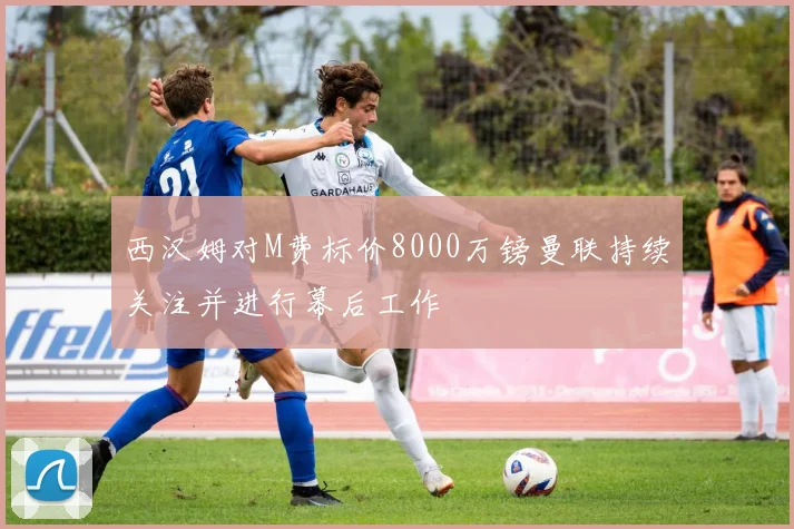 西汉姆对M费标价8000万镑曼联持续关注并进行幕后工作
