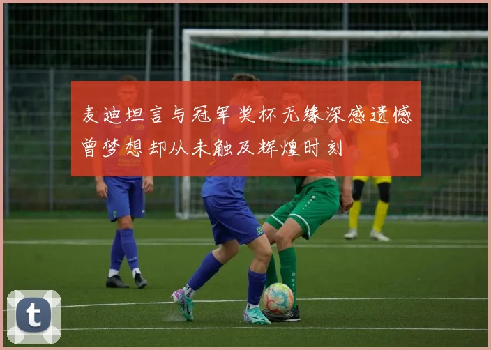 麦迪坦言与冠军奖杯无缘深感遗憾曾梦想却从未触及辉煌时刻