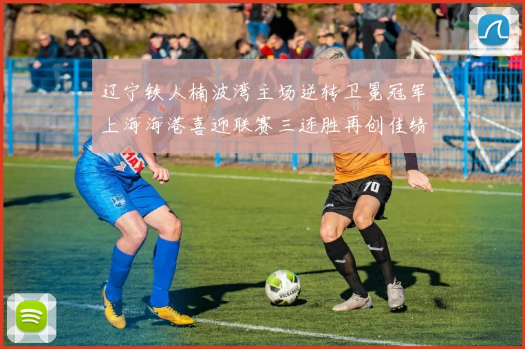 辽宁铁人楠波湾主场逆转卫冕冠军上海海港喜迎联赛三连胜再创佳绩