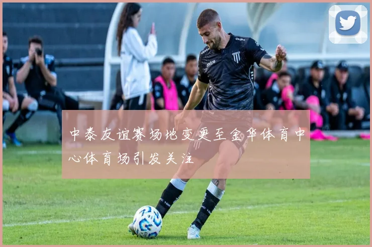 中泰友谊赛场地变更至金华体育中心体育场引发关注