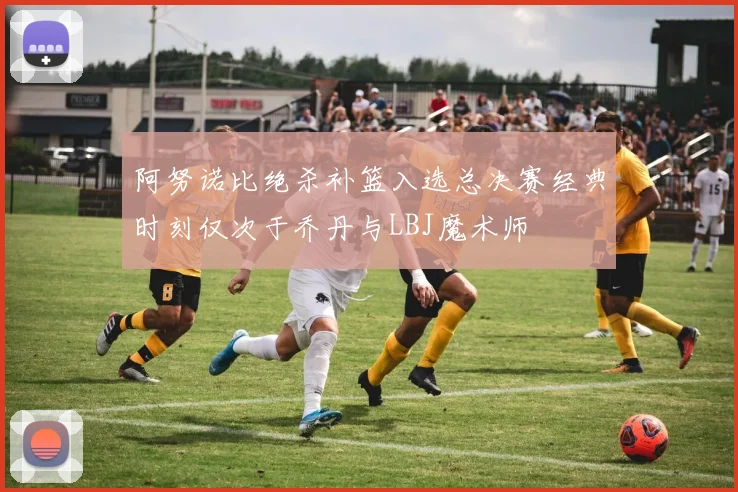 阿努诺比绝杀补篮入选总决赛经典时刻仅次于乔丹与LBJ魔术师