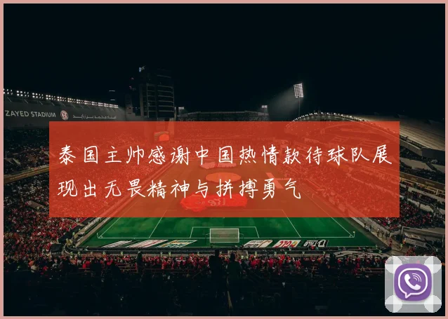 泰国主帅感谢中国热情款待球队展现出无畏精神与拼搏勇气