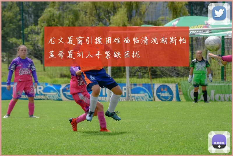 尤文夏窗引援困难面临清洗潮斯帕莱蒂夏训人手紧缺困扰