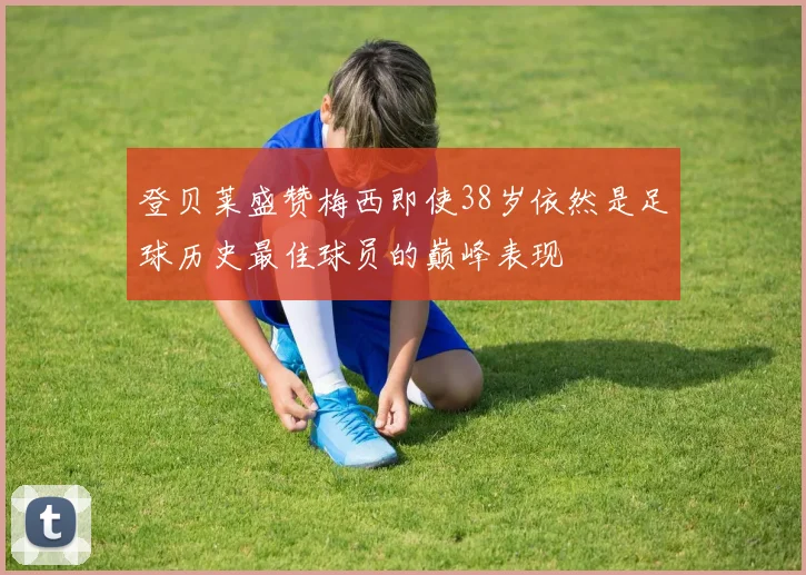 登贝莱盛赞梅西即使38岁依然是足球历史最佳球员的巅峰表现