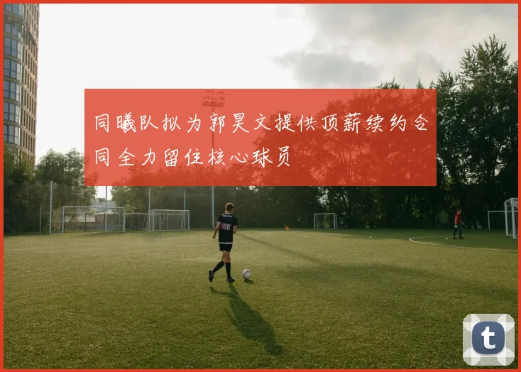 同曦队拟为郭昊文提供顶薪续约合同全力留住核心球员