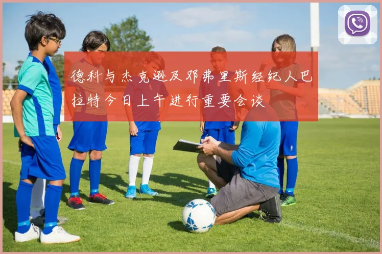 德科与杰克逊及邓弗里斯经纪人巴拉特今日上午进行重要会谈