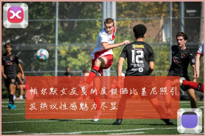 帕尔默女友戛纳度假晒比基尼照引发热议性感魅力尽显