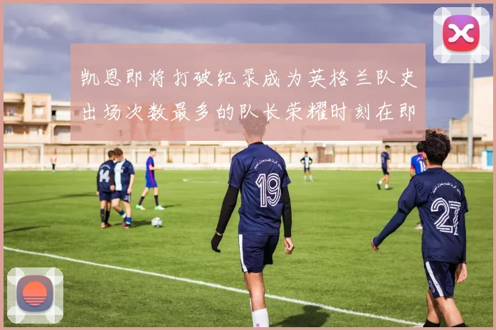 凯恩即将打破纪录成为英格兰队史出场次数最多的队长荣耀时刻在即