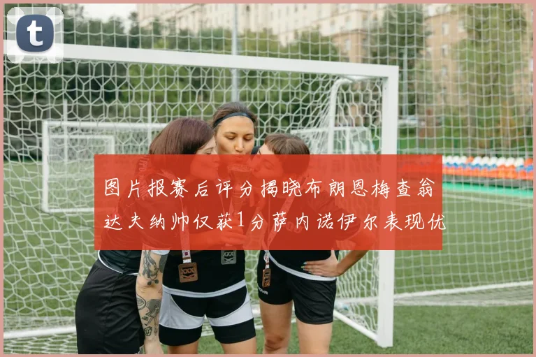 图片报赛后评分揭晓布朗恩梅查翁达夫纳帅仅获1分萨内诺伊尔表现优异获3分