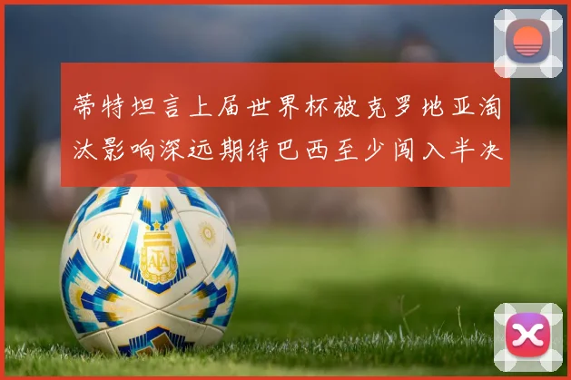 蒂特坦言上届世界杯被克罗地亚淘汰影响深远期待巴西至少闯入半决赛
